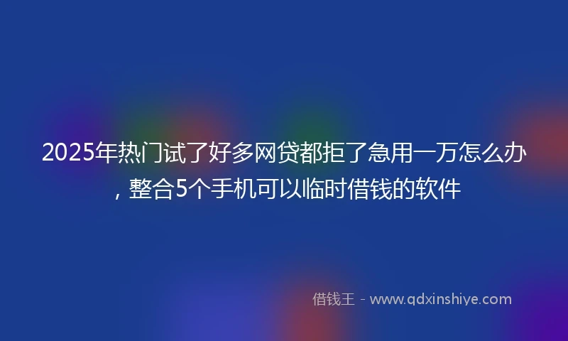 2025年热门试了好多网贷都拒了急用一万怎么办，整合5个手机可以临时借钱的软件