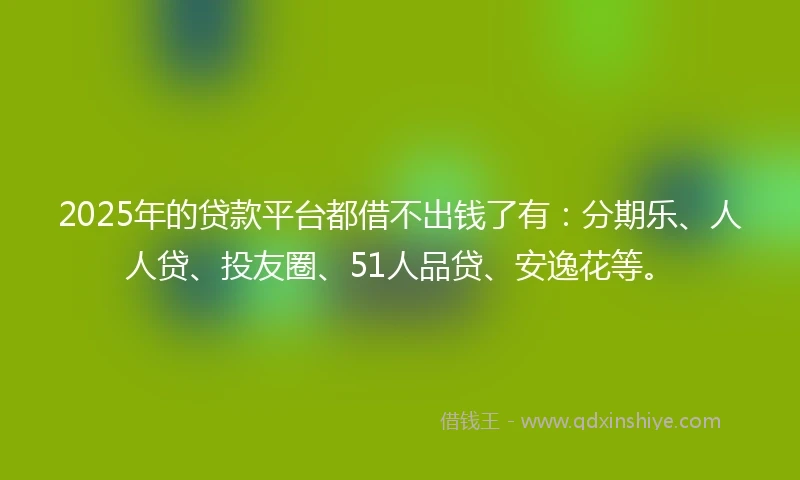 2025年的贷款平台都借不出钱了有：分期乐、人人贷、投友圈、51人品贷、安逸花等。