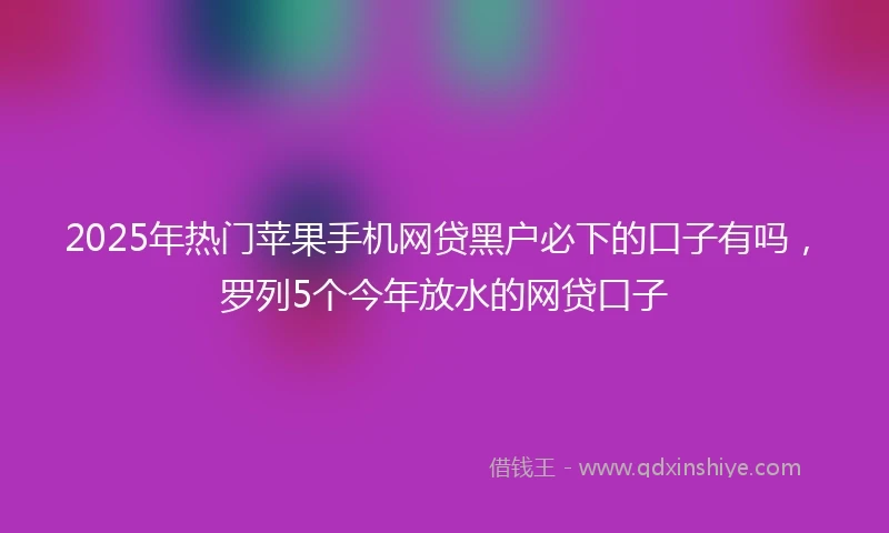 2025年热门苹果手机网贷黑户必下的口子有吗，罗列5个今年放水的网贷口子