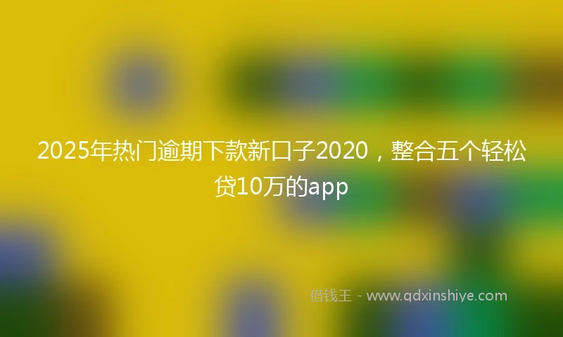 2025年热门逾期下款新口子2020，整合五个轻松贷10万的app