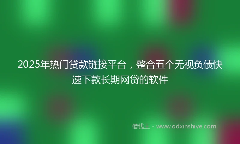 2025年热门贷款链接平台，整合五个无视负债快速下款长期网贷的软件