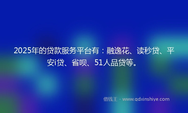 2025年的贷款服务平台有：融逸花、读秒贷、平安i贷、省呗、51人品贷等。