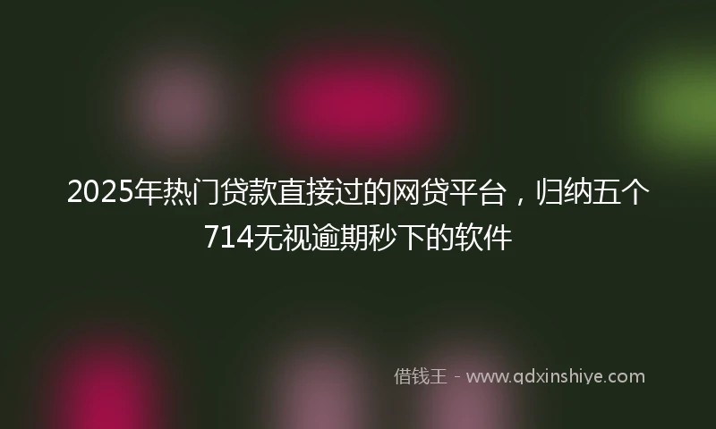 2025年热门贷款直接过的网贷平台，归纳五个714无视逾期秒下的软件