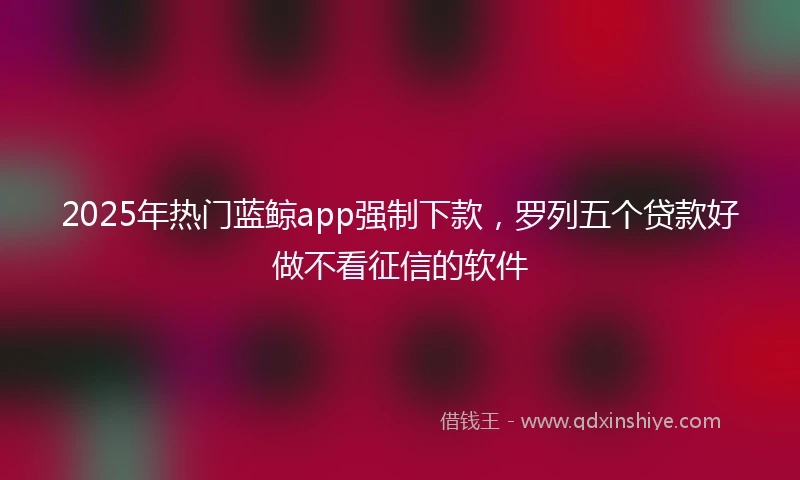 2025年热门蓝鲸app强制下款，罗列五个贷款好做不看征信的软件