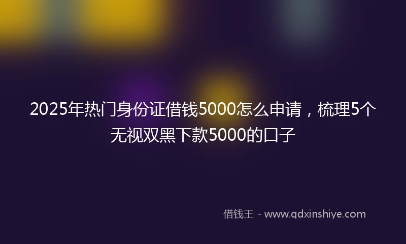 2025年热门身份证借钱5000怎么申请，梳理5个无视双黑下款5000的口子