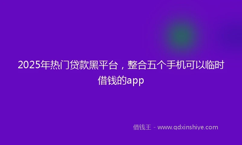 2025年热门贷款黑平台，整合五个手机可以临时借钱的app