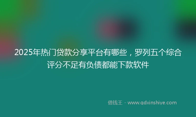2025年热门贷款分享平台有哪些，罗列五个综合评分不足有负债都能下款软件