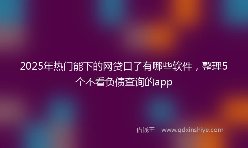 2025年热门能下的网贷口子有哪些软件，整理5个不看负债查询的app