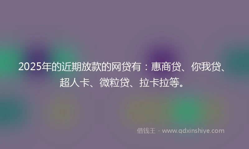 2025年的近期放款的网贷有：惠商贷、你我贷、超人卡、微粒贷、拉卡拉等。