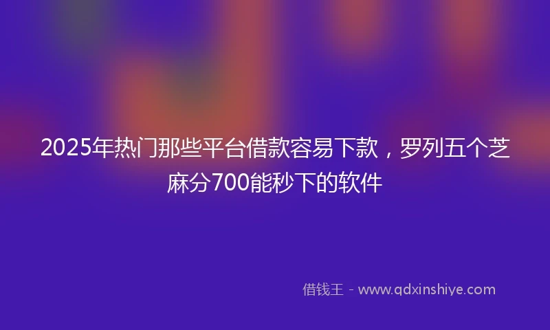 2025年热门那些平台借款容易下款，罗列五个芝麻分700能秒下的软件