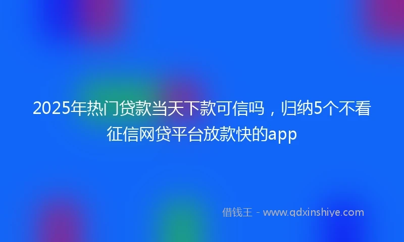 2025年热门贷款当天下款可信吗，归纳5个不看征信网贷平台放款快的app