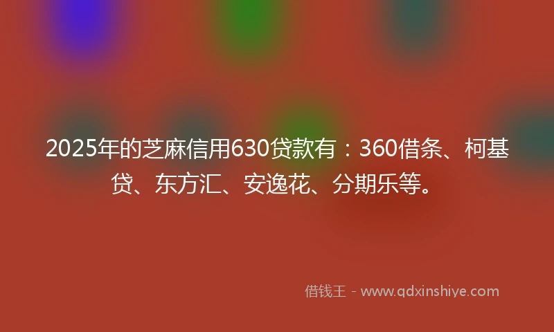 2025年的芝麻信用630贷款有：360借条、柯基贷、东方汇、安逸花、分期乐等。