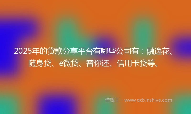 2025年的贷款分享平台有哪些公司有：融逸花、随身贷、e微贷、替你还、信用卡贷等。