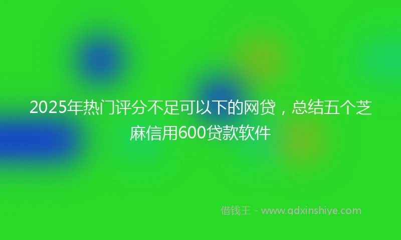 2025年热门评分不足可以下的网贷，总结五个芝麻信用600贷款软件