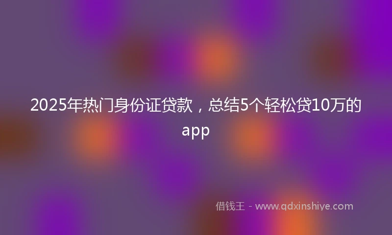 2025年热门身份证贷款，总结5个轻松贷10万的app