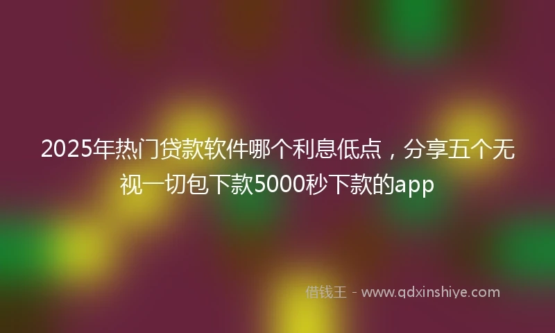2025年热门贷款软件哪个利息低点，分享五个无视一切包下款5000秒下款的app