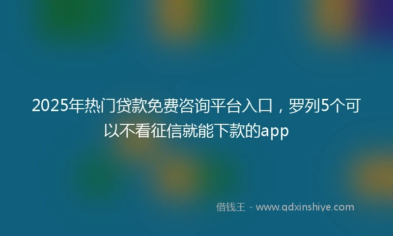 2025年热门贷款免费咨询平台入口，罗列5个可以不看征信就能下款的app