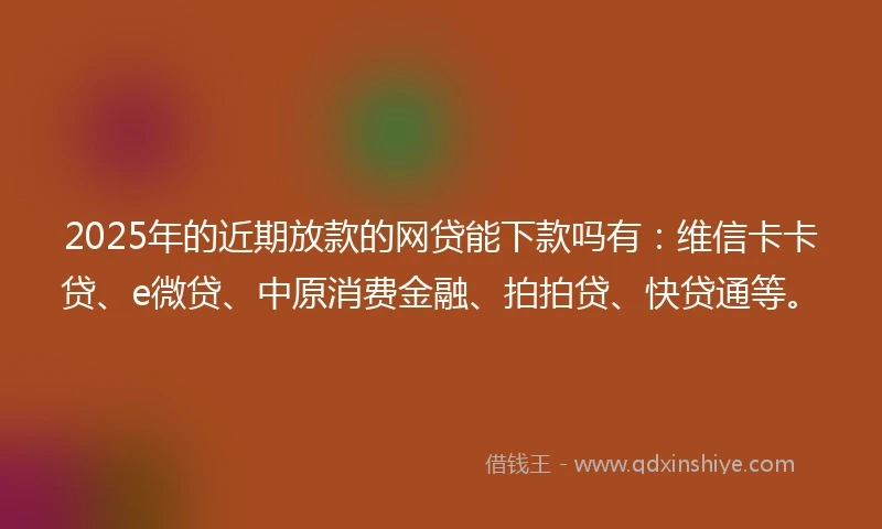 2025年的近期放款的网贷能下款吗有：维信卡卡贷、e微贷、中原消费金融、拍拍贷、快贷通等。
