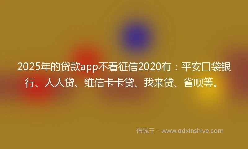 2025年的贷款app不看征信2020有：平安口袋银行、人人贷、维信卡卡贷、我来贷、省呗等。