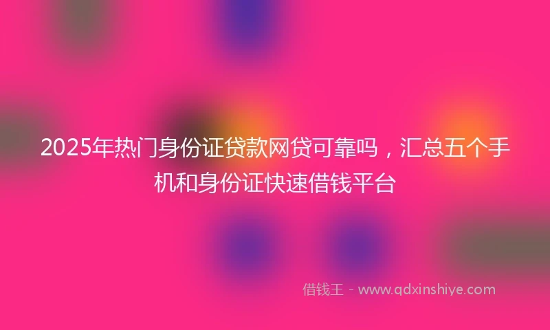 2025年热门身份证贷款网贷可靠吗，汇总五个手机和身份证快速借钱平台