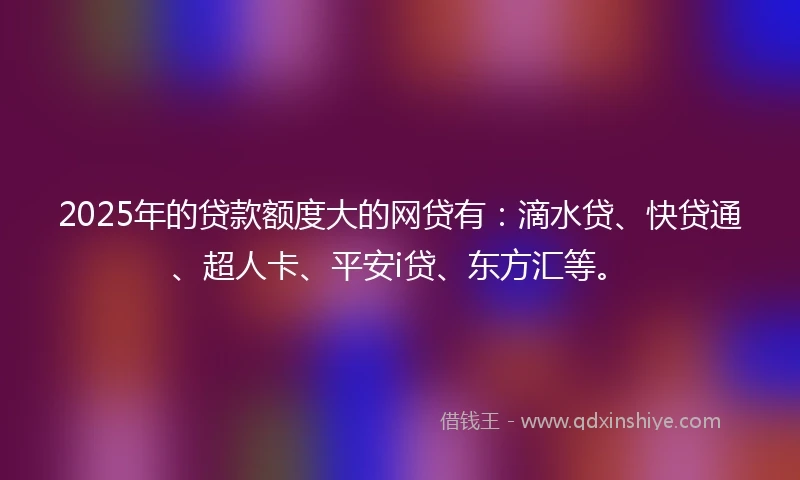 2025年的贷款额度大的网贷有：滴水贷、快贷通、超人卡、平安i贷、东方汇等。