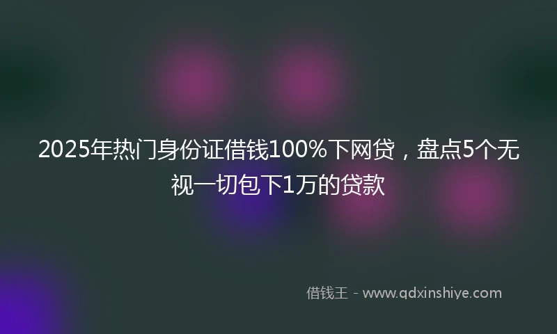 2025年热门身份证借钱100%下网贷,盘点5个无视一切包下1万的贷款