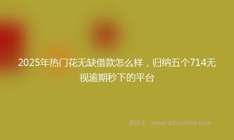 2025年热门花无缺借款怎么样，归纳五个714无视逾期秒下的平台