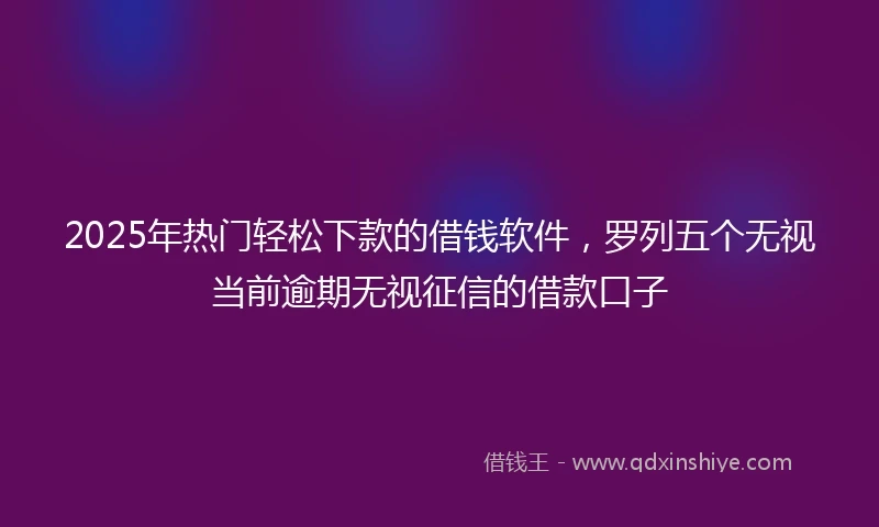 2025年热门轻松下款的借钱软件，罗列五个无视当前逾期无视征信的借款口子