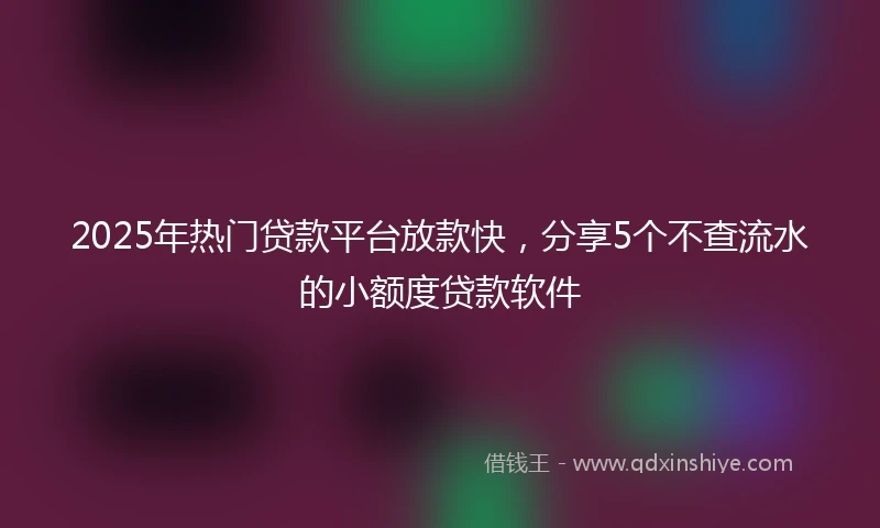 2025年热门贷款平台放款快，分享5个不查流水的小额度贷款软件