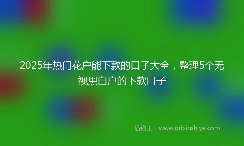 2025年热门花户能下款的口子大全，整理5个无视黑白户的下款口子