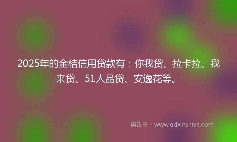 2025年的金桔信用贷款有：你我贷、拉卡拉、我来贷、51人品贷、安逸花等。