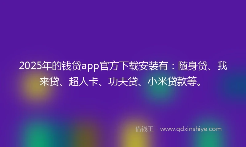 2025年的钱贷app官方下载安装有：随身贷、我来贷、超人卡、功夫贷、小米贷款等。
