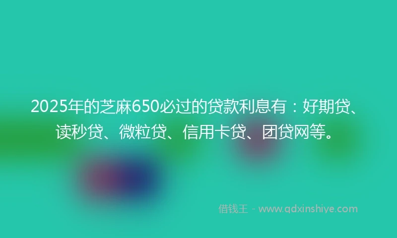 2025年的芝麻650必过的贷款利息有：好期贷、读秒贷、微粒贷、信用卡贷、团贷网等。