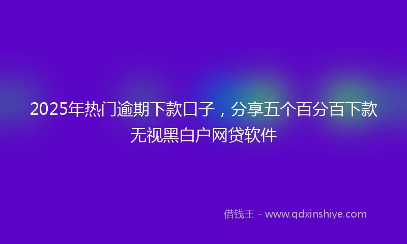2025年热门逾期下款口子，分享五个百分百下款无视黑白户网贷软件