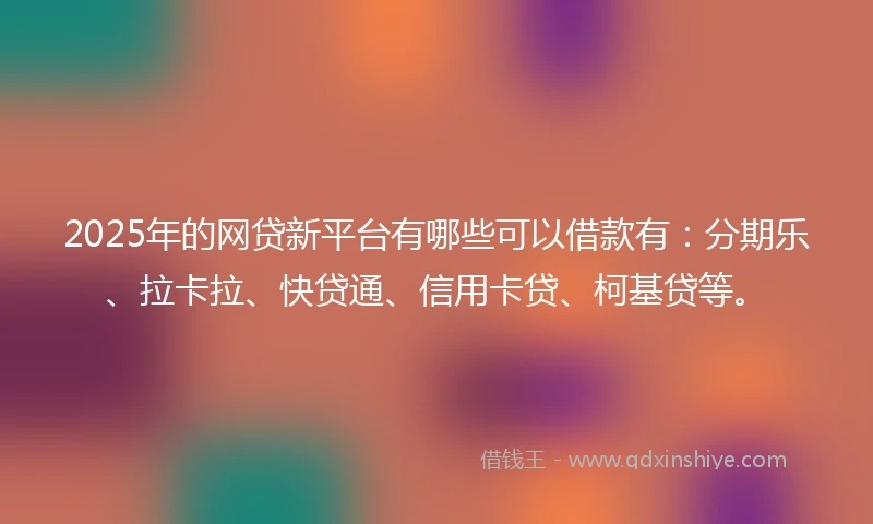 2025年的网贷新平台有哪些可以借款有：分期乐、拉卡拉、快贷通、信用卡贷、柯基贷等。