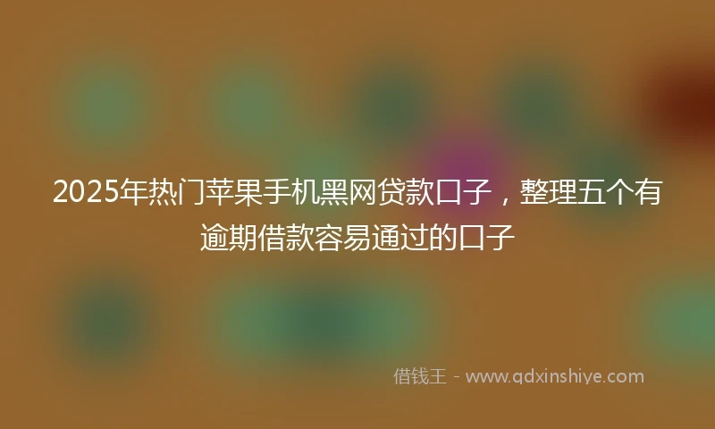2025年热门苹果手机黑网贷款口子，整理五个有逾期借款容易通过的口子