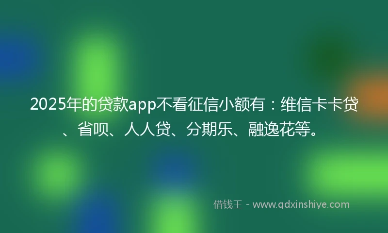 2025年的贷款app不看征信小额有：维信卡卡贷、省呗、人人贷、分期乐、融逸花等。