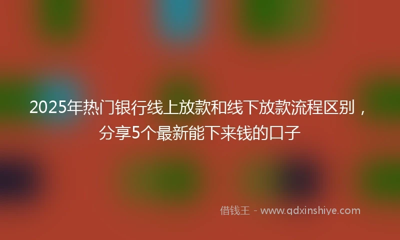 2025年热门银行线上放款和线下放款流程区别，分享5个最新能下来钱的口子