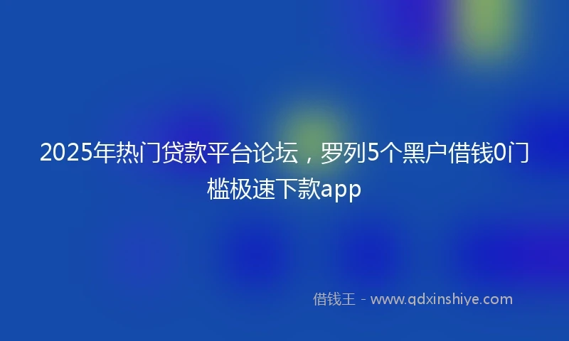 2025年热门贷款平台论坛，罗列5个黑户借钱0门槛极速下款app