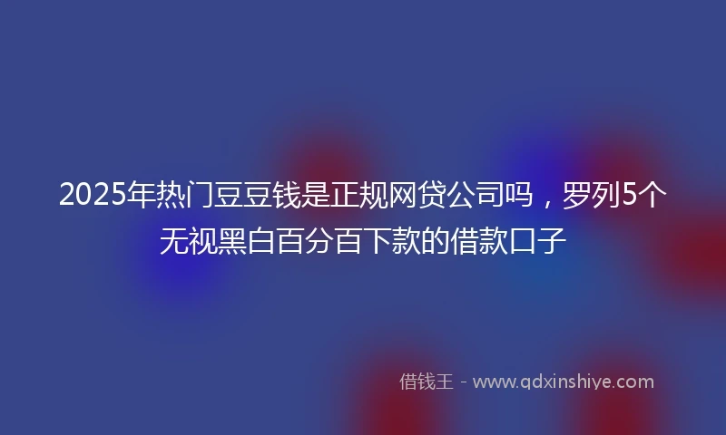 2025年热门豆豆钱是正规网贷公司吗，罗列5个无视黑白百分百下款的借款口子