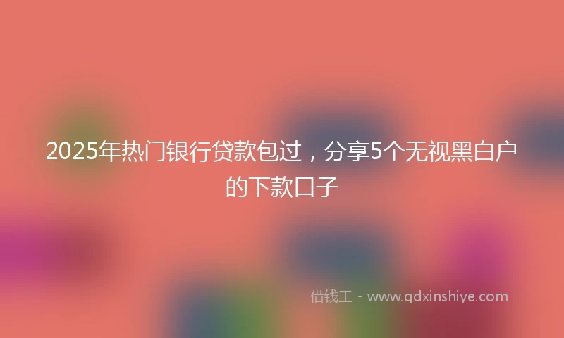 2025年热门银行贷款包过，分享5个无视黑白户的下款口子