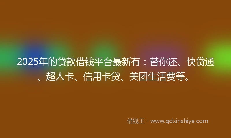 2025年的贷款借钱平台最新有：替你还、快贷通、超人卡、信用卡贷、美团生活费等。