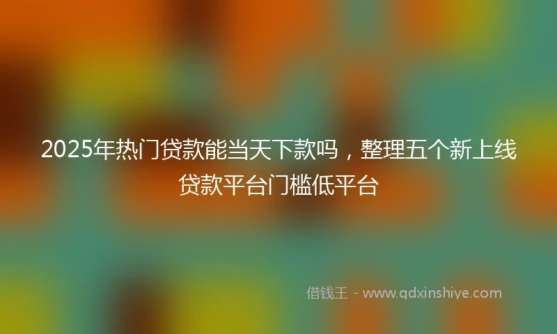 2025年热门贷款能当天下款吗，整理五个新上线贷款平台门槛低平台