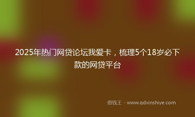 2025年热门网贷论坛我爱卡，梳理5个18岁必下款的网贷平台