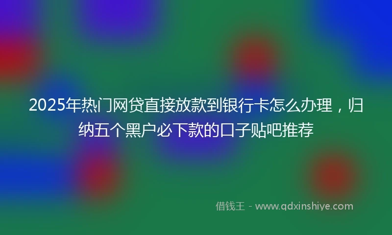 2025年热门网贷直接放款到银行卡怎么办理，归纳五个黑户必下款的口子贴吧推荐