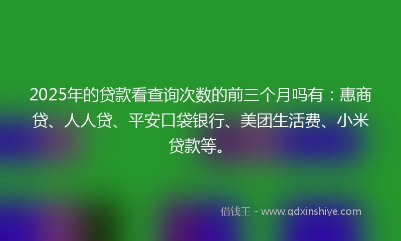 2025年的贷款看查询次数的前三个月吗有：惠商贷、人人贷、平安口袋银行、美团生活费、小米贷款等。