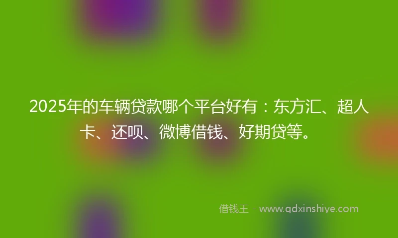 2025年的车辆贷款哪个平台好有：东方汇、超人卡、还呗、微博借钱、好期贷等。