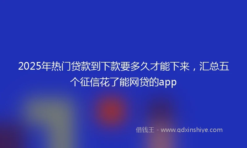 2025年热门贷款到下款要多久才能下来，汇总五个征信花了能网贷的app