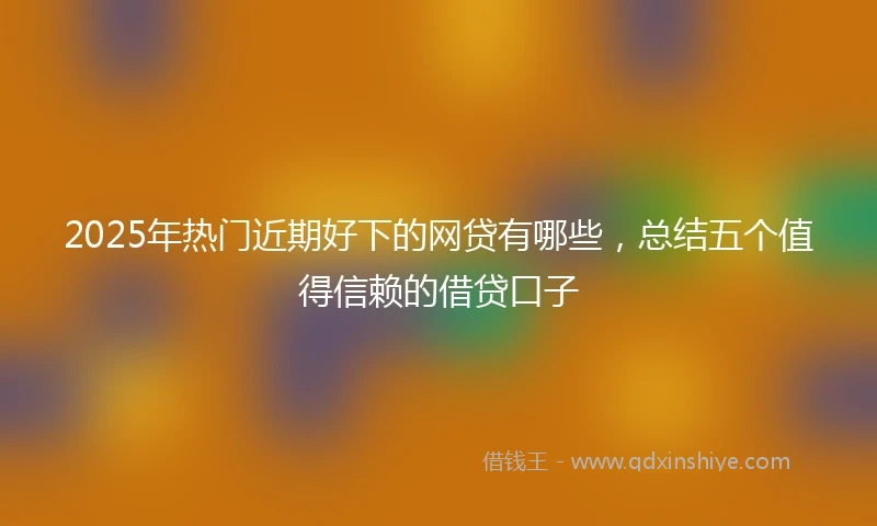 2025年热门近期好下的网贷有哪些，总结五个值得信赖的借贷口子