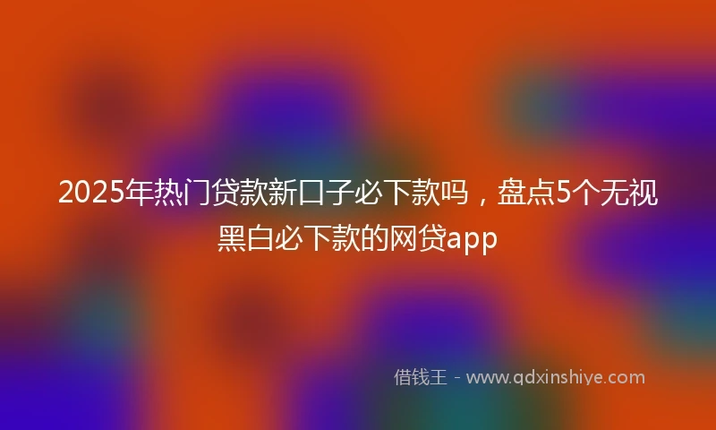 2025年热门贷款新口子必下款吗，盘点5个无视黑白必下款的网贷app